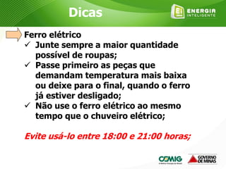 Ferro elétrico
 Junte sempre a maior quantidade
possível de roupas;
 Passe primeiro as peças que
demandam temperatura mais baixa
ou deixe para o final, quando o ferro
já estiver desligado;
 Não use o ferro elétrico ao mesmo
tempo que o chuveiro elétrico;
Evite usá-lo entre 18:00 e 21:00 horas;
Dicas
 