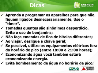  Aprenda a programar os aparelhos para que não
fiquem ligados desnecessariamente. Use o
“timer”.
 Tomadas quentes são sinônimos desperdício.
Evite o uso de benjamins;
 Não faça emendas de fios de bitolas diferentes;
 Ao viajar, desligue a chave geral;
 Se possível, utilize os equipamentos elétricos fora
do horário de pico (entre 18:00 e 21:00 horas);
 Economizando água você também estará
economizando energia.
 Evite bombeamento de água no horário de pico;
Dicas
 