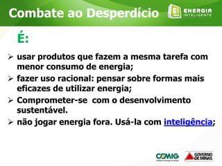  usar produtos que fazem a mesma tarefa com
menor consumo de energia;
 fazer uso racional: pensar sobre formas mais
eficazes de utilizar energia;
 Comprometer-se com o desenvolvimento
sustentável.
 não jogar energia fora. Usá-la com inteligência;
É:
Combate ao Desperdício
 