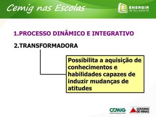 1.PROCESSO DINÂMICO E INTEGRATIVO
2.TRANSFORMADORA
Possibilita a aquisição de
conhecimentos e
habilidades capazes de
induzir mudanças de
atitudes
Cemig nas Escolas
 