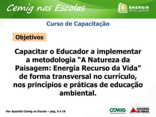 Capacitar o Educador a implementar
a metodologia “A Natureza da
Paisagem: Energia Recurso da Vida”
de forma transversal no currículo,
nos princípios e práticas de educação
ambiental.
Objetivos
Curso de Capacitação
Cemig nas Escolas
Ver Apostila Cemig na Escola – pág. 5 e 16
 