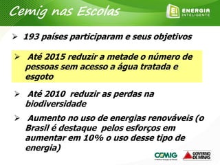  193 países participaram e seus objetivos
 Até 2015 reduzir a metade o número de
pessoas sem acesso a água tratada e
esgoto
 Até 2010 reduzir as perdas na
biodiversidade
 Aumento no uso de energias renováveis (o
Brasil é destaque pelos esforços em
aumentar em 10% o uso desse tipo de
energia)
Cemig nas Escolas
 
