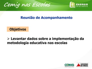Objetivos
 Levantar dados sobre a implementação da
metodologia educativa nas escolas
Reunião de Acompanhamento
Cemig nas Escolas
 