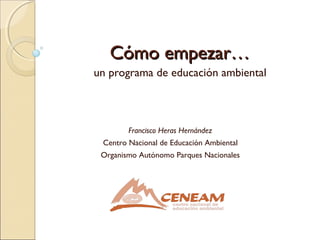 Cómo empezar…Cómo empezar…
un programa de educación ambiental
Francisco Heras Hernández
Centro Nacional de Educación Ambiental
Organismo Autónomo Parques Nacionales
 