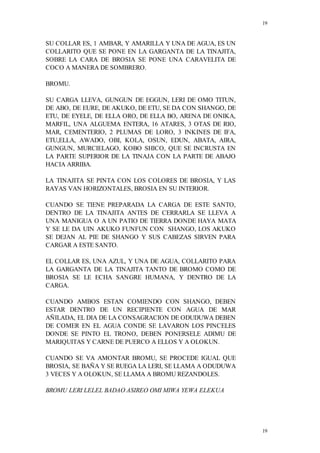 19
19
SU COLLAR ES, 1 AMBAR, Y AMARILLA Y UNA DE AGUA, ES UN
COLLARITO QUE SE PONE EN LA GARGANTA DE LA TINAJITA,
SOBRE LA CARA DE BROSIA SE PONE UNA CARAVELITA DE
COCO A MANERA DE SOMBRERO.
BROMU.
SU CARGA LLEVA, GUNGUN DE EGGUN, LERI DE OMO TITUN,
DE ABO, DE EURE, DE AKUKO, DE ETU, SE DA CON SHANGO, DE
ETU, DE EYELE, DE ELLA ORO, DE ELLA BO, ARENA DE ONIKA,
MARFIL, UNA ALGUEMA ENTERA, 16 ATARES, 3 OTAS DE RIO,
MAR, CEMENTERIO, 2 PLUMAS DE LORO, 3 INKINES DE IFA,
ETU,ELLA, AWADO, OBI, KOLA, OSUN, EDUN, ABATA, AIRA,
GUNGUN, MURCIELAGO, KOBO SHICO, QUE SE INCRUSTA EN
LA PARTE SUPERIOR DE LA TINAJA CON LA PARTE DE ABAJO
HACIA ARRIBA.
LA TINAJITA SE PINTA CON LOS COLORES DE BROSIA, Y LAS
RAYAS VAN HORIZONTALES, BROSIA EN SU INTERIOR.
CUANDO SE TIENE PREPARADA LA CARGA DE ESTE SANTO,
DENTRO DE LA TINAJITA ANTES DE CERRARLA SE LLEVA A
UNA MANIGUA O A UN PATIO DE TIERRA DONDE HAYA MATA
Y SE LE DA UIN AKUKO FUNFUN CON SHANGO, LOS AKUKO
SE DEJAN AL PIE DE SHANGO Y SUS CABEZAS SIRVEN PARA
CARGAR A ESTE SANTO.
EL COLLAR ES, UNA AZUL, Y UNA DE AGUA, COLLARITO PARA
LA GARGANTA DE LA TINAJITA TANTO DE BROMO COMO DE
BROSIA SE LE ECHA SANGRE HUMANA, Y DENTRO DE LA
CARGA.
CUANDO AMBOS ESTAN COMIENDO CON SHANGO, DEBEN
ESTAR DENTRO DE UN RECIPIENTE CON AGUA DE MAR
AÑILADA, EL DIA DE LA CONSAGRACION DE ODUDUWA DEBEN
DE COMER EN EL AGUA CONDE SE LAVARON LOS PINCELES
DONDE SE PINTO EL TRONO, DEBEN PONERSELE ADIMU DE
MARIQUITAS Y CARNE DE PUERCO A ELLOS Y A OLOKUN.
CUANDO SE VA AMONTAR BROMU, SE PROCEDE IGUAL QUE
BROSIA, SE BAÑA Y SE RUEGA LA LERI, SE LLAMA A ODUDUWA
3 VECES Y A OLOKUN, SE LLAMA A BROMU REZANDOLES.
BROMU LERI LELEL BADAO ASIREO OMI MIWA YEWA ELEKUA
 