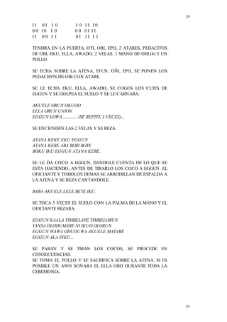 24
24
I I 0 I I 0 I 0 I I I 0
0 0 I 0 I 0 0 0 0 I I I
I I 0 0 I I 0 I I I I I
TENDRA EN LA PUERTA, OTI, ORI, EPO, 2 ATARES, PEDACITOS
DE OBI, EKU, ELLA, AWADO, 2 VELAS, 1 MANO DE OBI (4) Y UN
POLLO.
SE ECHA SOBRE LA ATENA, EFUN, OÑI, EPO, SE PONEN LOS
PEDACIOTS DE OBI CON ATARE.
SE LE ECHA EKU, ELLA, AWADO, SE COGEN LOS CUJES DE
EGGUN Y SE GOLPEA EL SUELO Y SE LE CARNARA.
AKUELE ORUN OKUOO
ELLA ORUN UNION
EGGUN LOWA............. (SE REPITE 3 VECES)...
SE ENCIENDEN LAS 2 VELAS Y SE REZA.
ATANA KEKE EKU EGGUN
ATANA KERE ABA BORI BOYE
BOKU IKU EGGUN ATANA KERE.
SE LE DA COCO A EGGUN, DANDOLE CUENTA DE LO QUE SE
ESTA HACIENDO, ANTES DE TIRARLO LOS COCO A EGGUN. EL
OFICIANTE Y TODOLOS DEMAS SE ARRODILLAN DE ESPALDA A
LA ATENA Y SE REZA CANTANDOLE.
BABA AKUELE LELE BEYE IKU.
SE TOCA 3 VECES EL SUELO CON LA PALMA DE LA MANO Y EL
OFICIANTE REZARA.
EGGUN KAALA TIMBELAYE TIMBELORUN
YANSA OLODUMARE NI IKUO OLORUN
EGGUN WAWA ODUDUWA AKUELE MAYARE
EGGUN ALA INKU...
SE PARAN Y SE TIRAN LOS COCOS, SE PROCEDE EN
CONSECUENCIAS.
SE TOMA EL POLLO Y SE SACRIFICA SOBRE LA ATENA. SI ES
POSIBLE UN AWO SONARA EL ELLA ORO DURANTE TODA LA
CEREMONIA.
 