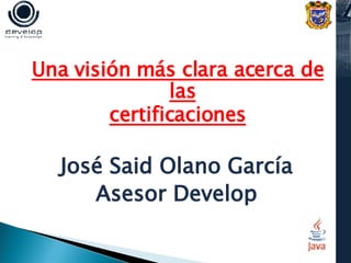 Una visión más clara acerca de las certificaciones José Said Olano García Asesor Develop