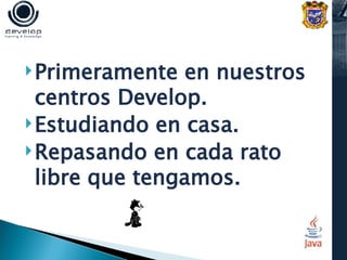 Primeramente en nuestros centros Develop. Estudiando en casa. Repasando en cada rato libre que tengamos.