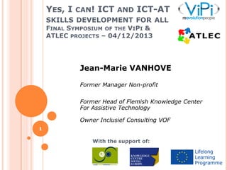 YES, I CAN! ICT AND ICT-AT
SKILLS DEVELOPMENT FOR ALL
FINAL SYMPOSIUM OF THE VIPI &
ATLEC PROJECTS – 04/12/2013

Jean-Marie VANHOVE
Former Manager Non-profit
Former Head of Flemish Knowledge Center
For Assistive Technology
Owner Inclusief Consulting VOF
1

With the support of:

 
