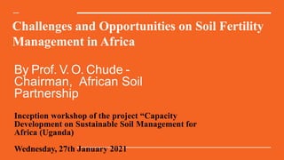 Challenges and Opportunities on Soil Fertility
Management in Africa
By Prof. V.O. Chude -
Chairman, African Soil
Partnership
Inception workshop of the project “Capacity
Development on Sustainable Soil Management for
Africa (Uganda)
Wednesday, 27th January 2021
 