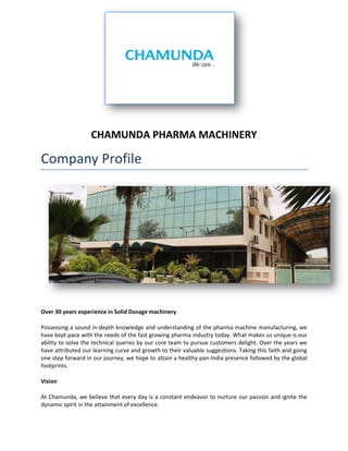 CHAMUNDA PHARMA MACHINERY 
Company Profile 
Over 30 years experience in Solid Dosage machinery 
Possessing a sound in-depth knowledge and understanding of the pharma machine manufacturing, we have kept pace with the needs of the fast growing pharma industry today. What makes us unique is our ability to solve the technical queries by our core team to pursue customers delight. Over the years we have attributed our learning curve and growth to their valuable suggestions. Taking this faith and going one step forward in our journey, we hope to attain a healthy pan-India presence followed by the global footprints. 
Vision 
At Chamunda, we believe that every day is a constant endeavor to nurture our passion and ignite the dynamic spirit in the attainment of excellence.  