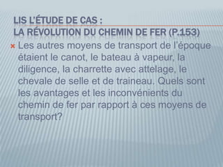LIS L’ÉTUDE DE CAS :
LA RÉVOLUTION DU CHEMIN DE FER (P.153)
 Les autres moyens de transport de l’époque
étaient le canot, le bateau à vapeur, la
diligence, la charrette avec attelage, le
chevale de selle et de traineau. Quels sont
les avantages et les inconvénients du
chemin de fer par rapport à ces moyens de
transport?
 