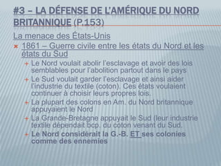 #3 – LA DÉFENSE DE L’AMÉRIQUE DU NORD
BRITANNIQUE (P.153)
La menace des États-Unis
 1861 – Guerre civile entre les états du Nord et les
états du Sud
 Le Nord voulait abolir l’esclavage et avoir des lois
semblables pour l’abolition partout dans le pays
 Le Sud voulait garder l’esclavage et ainsi aider
l’industrie du textile (coton). Ces états voulaient
continuer à choisir leurs propres lois.
 La plupart des colons en Am. du Nord britannique
appuyaient le Nord
 La Grande-Bretagne appuyait le Sud (leur industrie
textile dépendait bcp. du coton venant du Sud.
 Le Nord considérait la G.-B. ET ses colonies
comme des ennemies
 