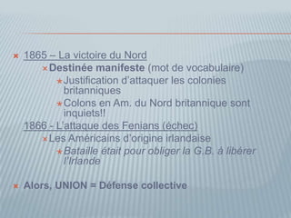  1865 – La victoire du Nord
Destinée manifeste (mot de vocabulaire)
Justification d’attaquer les colonies
britanniques
Colons en Am. du Nord britannique sont
inquiets!!
1866 - L’attaque des Fenians (échec)
Les Américains d’origine irlandaise
Bataille était pour obliger la G.B. à libérer
l’Irlande
 Alors, UNION = Défense collective
 
