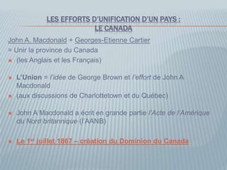LES EFFORTS D’UNIFICATION D’UN PAYS :
LE CANADA
John A. Macdonald + Georges-Etienne Cartier
= Unir la province du Canada
 (les Anglais et les Français)
 L’Union = l’idée de George Brown et l’effort de John A
Macdonald
 (aux discussions de Charlottetown et du Québec)
 John A Macdonald a écrit en grande partie l’Acte de l’Amérique
du Nord britannique (l’AANB)
 Le 1er juillet 1867 – création du Dominion du Canada
 