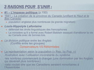 3 RAISONS POUR S’UNIR :
 #1 – L’impasse politique (p.150)
 1841 – La création de la province du Canada (unifiant le Haut et le
Bas Canada)
 population anglaise plus nombreuse (la grande migration)
 Louis-Hippolyte Lafontaine
 défendait les droits linguistiques des francophones
 Le ministère qu'il a formé avec Robert Baldwin essayait d'améliorer la vie
au Canada avec de bonnes lois.
 La division politique entre les Anglais
(Conflits entre les groupes)
Conservateurs VS Réformistes
 La représentation selon la population (« Rep. by Pop. »)
-frustration avec l’utilisation inconstante du système
-les nombres commencent à changer (une domination par les Anglais
qui devenait plus nombreux)
-cela voulait dire que les Canadiens seraient minoritaires à
l'Assemblée
 