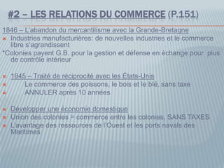 #2 – LES RELATIONS DU COMMERCE (P.151)
1846 – L’abandon du mercantilisme avec la Grande-Bretagne
 Industries manufacturières: de nouvelles industries et le commerce
libre s’agrandissent
*Colonies payent G.B. pour la gestion et défense en échange pour plus
de contrôle intérieur
 1845 – Traité de réciprocité avec les États-Unis
 Le commerce des poissons, le bois et le blé, sans taxe
 ANNULER après 10 années
 Développer une économie domestique
 Union des colonies = commerce entre les colonies, SANS TAXES
 L’avantage des ressources de l’Ouest et les ports navals des
Maritimes
 