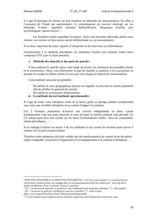 Naïssan LEMJID 2e
LAC, 2e
LAIF Culture Entrepreneuriale II
10
Il s’agit d’interroger les clients sur leur intention ou habitudes de consommation. En effet, à
l’occasion de l’étude par questionnaire, le consommateur est souvent interrogé sur ses
habitudes d’achat : quantités achetées habituellement, fréquences d’achat, prix
psychologiquei
, panier moyenii
,…
Les résultats restent cependant incertains. Ainsi, une personne interrogée pourra sous
estimer, sur estimer ou bien encore mentir délibérément sur sa consommation.
Il est donc important de rester vigilant, d’interpréter et de relativiser ces informations.
Contrairement à la méthode précédente, les intentions d’achat sont estimées toutes taxes
comprises (TTC) par le client potentiel.
c- Méthode des objectifs et des parts de marché :
Il faut analyser le marché selon votre étude de terrain, les intentions des possibles clients
et la concurrence. Ainsi, vous déterminez la part de marché à soustraire à la concurrence en
prenant en compte les futurs clients et ceux qui vont changer d’endroit de consommation.
Cette méthode nécessite au préalable :
- De définir la zone géographique précise sur laquelle se trouvent les clients potentiels
afin de chiffrer le potentiel de marché.
- De repérer la concurrence distinctement.
d- La méthode du test (méthode opérationnelle) :
Il s’agit de tester votre entreprise avant de la lancer grâce au partage salarial (entreprendre
sans créer une véritable entreprise) et au contrat d’appui à la création.
Ces 2 formules permettent d’exercer une activité indépendante en étant « porté
juridiquement » par une autre structure et ainsi de tester le marché pendant cette période. Un
CA annuel peut alors être estimé sur les bases d’informations réelles : bons de commandes,
clients périodiques, …
Il est indiqué d’utiliser au moins 3 de ces méthodes et de croiser les résultats pour arriver à
estimer un CA prévisionnel réaliste.
Toutefois cette estimation doit être validée par des professionnels du conseil et/ou du métier :
expert comptable, conseillers d’organismes d’accompagnement à la création d’entreprise,…
i
PRIX PSYCHOLOGIQUE (ou PRIX D'ACCEPTABILITE) c’est le prix pour lequel il y a un maximum de
clients prêts à acheter (suite à un sondage basé sur un questionnement dont les critères sont : prix trop élevé,
qualité insuffisante). Pour le calculer, on pose 2 questions :
· Q1 = "au dessous de quel prix ce produit ne vous semblerait-il pas de qualité suffisante ?" (= effet qualité)
· Q2 = "au dessus de quel prix n'achèteriez-vous pas ce produit ?" (= effet revenu)
(http://www.netprof.fr/content/videos/740/prixpsychologique.pdf)
ii
C’est le montant moyen dépensé par les acheteurs chaque fois qu'ils fréquentent un point de vente
 