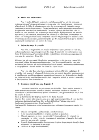 Naïssan LEMJID 2e
LAC, 2e
LAIF Culture Entrepreneuriale II
3
h- Entrer dans une franchise
Pour éviter les difficultés rencontrées par le lancement d’une activité innovante,
certains créateurs d’entreprise se tournent vers une autre voie, plus sécurisante : monter son
affaire à partir de l’idée développée par un autre. On peut par exemple s’associer avec un
créateur en recherche de partenaires. On peut aussi acheter un brevet ou négocier une licence
d’exploitation d’un brevet ou d’une marque. Ou encore rejoindre une franchise. Dans ce
dernier cas, vous bénéficiez dès le démarrage des techniques déjà éprouvées d’une notoriété
déjà établie, d’une formation, du soutien et des conseils d’un franchiseur. Attention tout de
même : ces avantages ont un coût et comportent certaines obligations pour le franchisé, dont
il vaut mieux avoir conscience, comme ne vendre que des produits référencés par la franchise
ou adapter le point de vente aux normes du réseau.
i- Suivre des stages de créativité
Pour finir, si malgré toutes ces pistes d’inspiration, l’idée « géniale » ne vient pas,
sachez que plusieurs organismes proposent des stages de créativité. Souvent organisés sous
forme de brainstorming, d’associations d’idées ou de tableaux à remplir, ces stages peuvent
vous aider à « accoucher » d’une idée.
Mais quel que soit votre mode d’inspiration, gardez toujours en tête que pour chaque idée,
votre esprit critique doit s’exercer objectivement. Vous devrez en effet valider votre idée,
notamment par le biais d’une étude de marché qui devra mesurer l’attente des consommateurs
et leur propension à devenir demain vos clients. La clé du succès!
Pour vous aider dans cette étape, vous pouvez utiliser différentes techniques de
créativité (voir annexe 4) telles que le brainstorming qui consiste à produire spontanément et
le plus librement possible des idées sur un sujet donné ou encore la « défectuologie » dont le
but est de repérer les insatisfactions relevées dans l'usage d'un produit, le recours à un service,
le fonctionnement d'une institution etc...
3- Comment choisir une idée de projet ?
Le créateur d’entreprise n’a pas toujours une seule idée ; il en a souvent plusieurs et
même parfois dans différents secteurs d’activités. Initialement les idées du candidat à la
création sont le plus souvent floues et pleines d’inconnues. Ainsi, pour en choisir une, il faut
des critères de choix.
Selon quel critère une idée de projet mérite-t- elle d’être choisie ?
Une fois deux ou trois idées trouvées, vous avez réglé un premier problème. Il vous faut être
maintenant réaliste et objectif pour faire le choix définitif de l’idée de votre projet.
Quelles sont les caractéristiques d’une bonne idée ?
Une bonne idée doit avoir au moins les caractéristiques initiales ci-dessous pour mériter être
choisie :
 Elle doit correspondre à un besoin réel à satisfaire (utile) ;
 Il doit exister un marché réel ou potentiel justifiant sa réalisation ;
 Elle doit apporter « un plus » par rapport à l’existant, elle doit être originale ou
innovatrice ; ce « plus » peut être obtenu dans la technologie et la qualité du produit
ou service que vous allez proposer ;
 Son coût doit être raisonnable ; l’entrepreneur doit être sûr de pouvoir réunir les fonds
nécessaires à la réalisation de son projet ;
 Le niveau de risque doit être modéré ;
 
