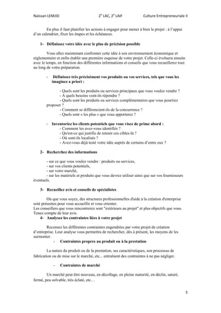 Naïssan LEMJID 2e
LAC, 2e
LAIF Culture Entrepreneuriale II
5
En plus il faut planifier les actions à engager pour mener à bien le projet : à l’appui
d’un calendrier, fixer les étapes et les échéances.
1- Définissez votre idée avec le plus de précision possible
Vous allez maintenant confronter cette idée à son environnement économique et
réglementaire et enfin établir une première esquisse de votre projet. Celle-ci évoluera ensuite
avec le temps, en fonction des différentes informations et conseils que vous recueillerez tout
au long de votre préparation.
- Définissez très précisément vos produits ou vos services, tels que vous les
imaginez a priori :
- Quels sont les produits ou services principaux que vous voulez vendre ?
- A quels besoins vont-ils répondre ?
- Quels sont les produits ou services complémentaires que vous pourriez
proposer ?
- Comment se différencient-ils de la concurrence ?
- Quels sont « les plus » que vous apporterez ?
- Inventoriez les clients potentiels que vous visez de prime abord :
- Comment les avez-vous identifiés ?
- Qu'est-ce qui justifie de retenir ces cibles-là ?
- Où sont-ils localisés ?
- Avez-vous déjà testé votre idée auprès de certains d’entre eux ?
2- Recherchez des informations
- sur ce que vous voulez vendre : produits ou services,
- sur vos clients potentiels,
- sur votre marché,
- sur les matériels et produits que vous devrez utiliser ainsi que sur vos fournisseurs
éventuels.
3- Recueillez avis et conseils de spécialistes
Où que vous soyez, des structures professionnelles d'aide à la création d'entreprise
sont présentes pour vous accueillir et vous orienter.
Les conseillers que vous rencontrerez sont "extérieurs au projet" et plus objectifs que vous.
Tenez compte de leur avis.
4- Analysez les contraintes liées à votre projet
Recensez les différentes contraintes engendrées par votre projet de création
d’entreprise. Leur analyse vous permettra de rechercher, dès à présent, les moyens de les
surmonter.
- Contraintes propres au produit ou à la prestation
La nature du produit ou de la prestation, ses caractéristiques, son processus de
fabrication ou de mise sur le marché, etc... entraînent des contraintes à ne pas négliger.
- Contraintes de marché
Un marché peut être nouveau, en décollage, en pleine maturité, en déclin, saturé,
fermé, peu solvable, très éclaté, etc…
 