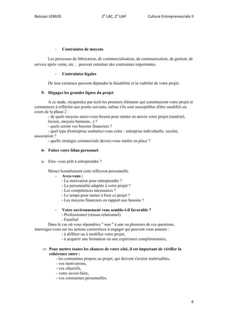 Naïssan LEMJID 2e
LAC, 2e
LAIF Culture Entrepreneuriale II
6
- Contraintes de moyens
Les processus de fabrication, de commercialisation, de communication, de gestion, de
service après vente, etc… peuvent entraîner des contraintes importantes.
- Contraintes légales
De leur existence peuvent dépendre la faisabilité et la viabilité de votre projet.
5- Dégagez les grandes lignes du projet
A ce stade, récapitulez par écrit les premiers éléments qui constitueront votre projet et
commencez à réfléchir aux points suivants, même s'ils sont susceptibles d'être modifiés au
cours de la phase 2 :
- de quels moyens aurez-vous besoin pour mettre en œuvre votre projet (matériel,
locaux, moyens humains...) ?
- quels seront vos besoins financiers ?
- quel type d'entreprise souhaitez-vous créer : entreprise individuelle, société,
association ?
- quelle stratégie commerciale devrez-vous mettre en place ?
6- Faites votre bilan personnel
a- Etes- vous prêt à entreprendre ?
Menez honnêtement cette réflexion personnelle.
- Avez-vous :
- La motivation pour entreprendre ?
- La personnalité adaptée à votre projet ?
- Les compétences nécessaires ?
- Le temps pour mener à bien ce projet ?
- Les moyens financiers en rapport aux besoins ?
- Votre environnement vous semble-t-il favorable ?
- Professionnel (réseau relationnel)
- Familial
Dans le cas où vous répondriez " non " à une ou plusieurs de ces questions,
interrogez-vous sur les actions correctrices à engager qui peuvent vous amener :
- à différer ou à modifier votre projet,
- à acquérir une formation ou une expérience complémentaire,
 Pour mettre toutes les chances de votre côté, il est important de vérifier la
cohérence entre :
- les contraintes propres au projet, qui doivent s'avérer maîtrisables,
- vos motivations,
- vos objectifs,
- votre savoir-faire,
- vos contraintes personnelles.
 