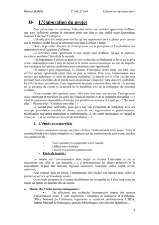 Naïssan LEMJID 2e
LAC, 2e
LAIF Culture Entrepreneuriale II
7
B- L’élaboration du projet
Pour qu’un projet se concrétise, l’idée doit révéler une véritable opportunité d’affaire,
que nous définirons comme la rencontre entre une idée et une réalité socio-économique
disposée à recevoir l’entreprise.
Une idée doit être testée pour vérifier qu’une opportunité est à exploiter pour ensuite
que le business model puisse se construire et le plan d’affaire s’écrire.
Donc, la première fonction de l’entrepreneur est la perception et l’exploitation des
opportunités ou d’occasions d’affaires.
La différance entre opportunité et une simple idée d’affaire, est que la première
enrichie et confirme l’intérêt de la seconde.
Une opportunité d’affaire ne peut se voir, se déceler, et finalement se lever qu’au prix
d’une confrontation entre l’idée de départ et la réalité socio-économique au sein de laquelle,
des ressources doivent être mobilisées pour concrétiser cette opportunité.
De manière plus pragmatique, le créateur d’entreprise devra tester son idée pour
vérifier qu’une opportunité existe bien ou peut se réaliser. Pour cela, l’entrepreneur aura
recours aux techniques et outils du domaine marketing. Le marché est en effet l’un des tout
premiers sous-ensembles de la réalité socio-économique à laquelle l’idée doit être confrontée.
En effet, la mise en évidence d’une opportunité nécessite à minima deux relevés : le premier
est la présence de clients et le second de la durabilité, voir de la croissance, du potentiel
d’affaire.
D’une manière plus générale, pour aller plus loin dans son analyse, l’entrepreneur
doit s’interroger et mobiliser les outils de l’étude de marché et de la démarche marketing : « y
a-t-il des personnes susceptibles d’acheter vos produits ou services et à quel prix ? Qui sont-
elles ? Où sont-elles ? Combien sont-elles ? »
Le constat peut surprendre, pour qui a une vue d’ensemble du marketing avec ses
concepts (orientation marchée et clients, cycle de vie, segmentation et positionnement,
planification marketing stratégique et opérationnelle…), ses outils (techniques de recueil et
d’analyse…) et ses institutions (circuit de distribution …).
I- L’étude commerciale
L’étude commerciale occupe une place clé dans l’élaboration de votre projet. Toute la
construction de votre future entreprise va s’appuyer sur les conclusions de cette étape, qui doit
vous permettre de :
- Bien connaître et comprendre votre marché.
- Définir votre stratégie.
- Choisir vos actions commerciales.
1- Etude de marché :
Le marché est l’environnement dans lequel va évoluer l’entreprise et où se
rencontrent une offre et une demande, c à d principalement les clients potentiels et la
concurrence. Il peut être national, régional, saisonnier, concentré, diffus, captif, fermé,
ambulant, …
Pour avancer dans un projet, l’entrepreneur doit étudier son marche dont relève le
produit ou service qu’il souhaite vendre.
Cette étude permettra de s’insérer durablement sur ce marché et, à plus long terme de
mieux en cerner les facteurs clés de succès.
a- Recherche d’informations manquantes :
 En effectuant une recherche documentaire auprès des sources
d’informations mises à votre disposition : chambres de commerce et d’industrie,
Office National de l’Artisanat, organismes et syndicats professionnels, UTICA,
Institut National de Statistiques, grandes bibliothèques, sites internet spécialisés,…
 