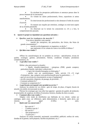 Naïssan LEMJID 2e
LAC, 2e
LAIF Culture Entrepreneuriale II
8
 En récoltant les prospectus publicitaires et annonces parues dans la
presse émanant de la concurrence.
 En visitant les salons professionnels, foires, expositions et autres
manifestations.
 En interviewant des professionnels et des donneurs d’ordre du secteur
d’activité.
 En menant une enquête par entretiens, sondages ou mini-tests auprès
de la clientèle potentielle.
 En observant sur le terrain les concurrents et, s'il y a lieu, le
comportement des passants.
b- Ajuster le projet en répondant aux questions suivantes :
 Quelles sont les tendances du marché ?
Vous devez identifier votre marché :
- marché des entreprises, des particuliers, des loisirs, des biens de
grande consommation ?
- marché en développement, en stagnation, en déclin ?
- que représente t-il en volume de vente et en chiffre d’affaires ?
 Qu’allez-vous vendre ?
Affinez les caractéristiques de vos produits ou services : spécialisation, niveau de
qualité, avantages, gamme, présentation, finition, conditions d’emploi, prestations
complémentaires, etc.
 A qui allez-vous vendre ?
Définir plus précisément la clientèle :
- Quelle clientèle (répartition) : entreprises (PME, grands comptes),
particuliers (famille, individus), collectivités ?
- s’agit-il de clientèle homogène ou hétérogène ?
- quelles sont ses caractéristiques : taille, activité, CA s’il s’agit
d’entreprises ; âge, catégorie socio-professionnelle pour les particuliers ; … ?
- quel est son niveau de consommation ou taux d’équipement?
- est-elle concentrée, dispersée, de passage, de proximité… ?
- Comment achètent-ils ?
- Comment se comportent-ils ?
 A quel besoin correspond votre produit ou service ?
Analysez les attentes de vos clients : gain de temps, de place, d’argent, besoin de
sécurité, de confort, de nouveauté ou autre.
Précisez les avantages que vous allez leur apporter : garantie de qualité, de technicité,
de ponctualité, de souplesse, de délais d’exécution, horaires, étendue du choix ou autre.
 Comment allez-vous vendre ?
Adaptez votre mode de distribution aux habitudes de vos clients : achats sur
catalogue, après essai, sur références, après démonstration, à domicile, après devis, par
internet, par appel d’offres ou autre.
 Quels sont vos concurrents ?
- Qui sont-ils ?
- Combien sont-ils ?
- Où sont-ils ?
- Que proposent-ils ?
- A quels prix ?
Analysez les atouts (notoriété, ancienneté, accessibilité, publicité, surface de vente,
étendue de la gamme, tarifs proposés, facilités de paiement, etc.) :
 