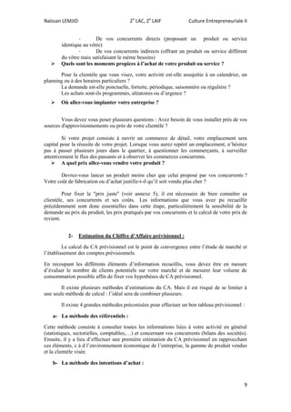 Naïssan LEMJID 2e
LAC, 2e
LAIF Culture Entrepreneuriale II
9
- De vos concurrents directs (proposant un produit ou service
identique au vôtre)
- De vos concurrents indirects (offrant un produit ou service différent
du vôtre mais satisfaisant le même besoins)
 Quels sont les moments propices à l’achat de votre produit ou service ?
Pour la clientèle que vous visez, votre activité est-elle assujettie à un calendrier, un
planning ou à des horaires particuliers ?
La demande est-elle ponctuelle, fortuite, périodique, saisonnière ou régulière ?
Les achats sont-ils programmés, aléatoires ou d’urgence ?
 Où allez-vous implanter votre entreprise ?
Vous devez vous poser plusieurs questions : Avez besoin de vous installer près de vos
sources d'approvisionnements ou près de votre clientèle ?
Si votre projet consiste à ouvrir un commerce de détail, votre emplacement sera
capital pour la réussite de votre projet. Lorsque vous aurez repéré un emplacement, n’hésitez
pas à passer plusieurs jours dans le quartier, à questionner les commerçants, à surveiller
attentivement le flux des passants et à observer les commerces concurrents.
 A quel prix allez-vous vendre votre produit ?
Devrez-vous lancer un produit moins cher que celui proposé par vos concurrents ?
Votre coût de fabrication ou d’achat justifie-t-il qu’il soit vendu plus cher ?
Pour fixer le "prix juste" (voir annexe 5), il est nécessaire de bien connaître sa
clientèle, ses concurrents et ses coûts. Les informations que vous avez pu recueillir
précédemment sont donc essentielles dans cette étape, particulièrement la sensibilité de la
demande au prix du produit, les prix pratiqués par vos concurrents et le calcul de votre prix de
revient.
2- Estimation du Chiffre d’Affaire prévisionnel :
Le calcul du CA prévisionnel est le point de convergence entre l’étude de marché et
l’établissement des comptes prévisionnels.
En recoupant les différents éléments d’information recueillis, vous devez être en mesure
d’évaluer le nombre de clients potentiels sur votre marché et de mesurer leur volume de
consommation possible affin de fixer vos hypothèses de CA prévisionnel.
Il existe plusieurs méthodes d’estimations du CA. Mais il est risqué de se limiter à
une seule méthode de calcul : l’idéal sera de combiner plusieurs.
Il existe 4 grandes méthodes préconisées pour effectuer un bon tableau prévisionnel :
a- La méthode des référentiels :
Cette méthode consiste à consulter toutes les informations liées à votre activité en général
(statistiques, sectorielles, comptables,…) et concernant vos concurrents (bilans des sociétés).
Ensuite, il y a lieu d’effectuer une première estimation du CA prévisionnel en rapprocchant
ces éléments, c à d l’environnement économique de l’entreprise, la gamme de produit vendus
et la clientèle visée.
b- La méthode des intentions d’achat :
 