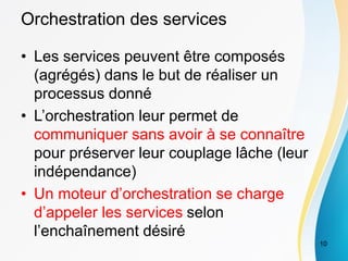 Orchestration des services
• Les services peuvent être composés
(agrégés) dans le but de réaliser un
processus donné
• L’orchestration leur permet de
communiquer sans avoir à se connaître
pour préserver leur couplage lâche (leur
indépendance)
• Un moteur d’orchestration se charge
d’appeler les services selon
l’enchaînement désiré
10
 
