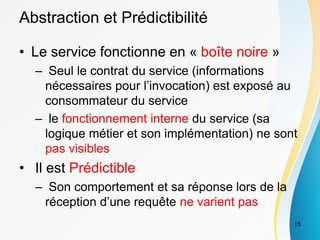 Abstraction et Prédictibilité
• Le service fonctionne en « boîte noire »
– Seul le contrat du service (informations
nécessaires pour l’invocation) est exposé au
consommateur du service
– le fonctionnement interne du service (sa
logique métier et son implémentation) ne sont
pas visibles
• Il est Prédictible
– Son comportement et sa réponse lors de la
réception d’une requête ne varient pas
15
 