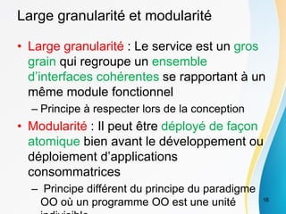 Large granularité et modularité
• Large granularité : Le service est un gros
grain qui regroupe un ensemble
d’interfaces cohérentes se rapportant à un
même module fonctionnel
– Principe à respecter lors de la conception
• Modularité : Il peut être déployé de façon
atomique bien avant le développement ou
déploiement d’applications
consommatrices
– Principe différent du principe du paradigme
OO où un programme OO est une unité 16
 