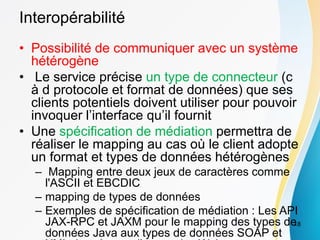Interopérabilité
• Possibilité de communiquer avec un système
hétérogène
• Le service précise un type de connecteur (c
à d protocole et format de données) que ses
clients potentiels doivent utiliser pour pouvoir
invoquer l’interface qu’il fournit
• Une spécification de médiation permettra de
réaliser le mapping au cas où le client adopte
un format et types de données hétérogènes
– Mapping entre deux jeux de caractères comme
l'ASCII et EBCDIC
– mapping de types de données
– Exemples de spécification de médiation : Les API
JAX-RPC et JAXM pour le mapping des types de
données Java aux types de données SOAP et
18
 