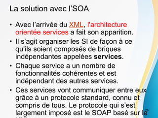La solution avec l’SOA
• Avec l’arrivée du XML, l'architecture
orientée services a fait son apparition.
• Il s’agit organiser les SI de façon à ce
qu’ils soient composés de briques
indépendantes appelées services.
• Chaque service a un nombre de
fonctionnalités cohérentes et est
indépendant des autres services.
• Ces services vont communiquer entre eux
grâce à un protocole standard, connu et
compris de tous. Le protocole qui s’est
largement imposé est le SOAP basé sur le
26
 