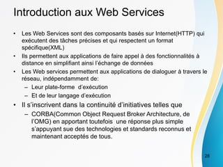 Introduction aux Web Services
• Les Web Services sont des composants basés sur Internet(HTTP) qui
exécutent des tâches précises et qui respectent un format
spécifique(XML)
• Ils permettent aux applications de faire appel à des fonctionnalités à
distance en simplifiant ainsi l’échange de données
• Les Web services permettent aux applications de dialoguer à travers le
réseau, indépendamment de:
– Leur plate-forme d’exécution
– Et de leur langage d’exécution
• Il s’inscrivent dans la continuité d’initiatives telles que
– CORBA(Common Object Request Broker Architecture, de
l’OMG) en apportant toutefois une réponse plus simple
s’appuyant sue des technologies et standards reconnus et
maintenant acceptés de tous.
28
 