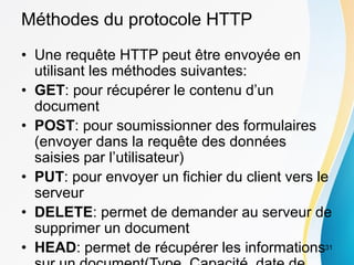 Méthodes du protocole HTTP
• Une requête HTTP peut être envoyée en
utilisant les méthodes suivantes:
• GET: pour récupérer le contenu d’un
document
• POST: pour soumissionner des formulaires
(envoyer dans la requête des données
saisies par l’utilisateur)
• PUT: pour envoyer un fichier du client vers le
serveur
• DELETE: permet de demander au serveur de
supprimer un document
• HEAD: permet de récupérer les informations31
 