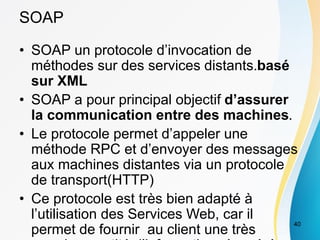 SOAP
• SOAP un protocole d’invocation de
méthodes sur des services distants.basé
sur XML
• SOAP a pour principal objectif d’assurer
la communication entre des machines.
• Le protocole permet d’appeler une
méthode RPC et d’envoyer des messages
aux machines distantes via un protocole
de transport(HTTP)
• Ce protocole est très bien adapté à
l’utilisation des Services Web, car il
permet de fournir au client une très
40
 