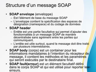 Structure d’un message SOAP
• SOAP envelope (enveloppe)
– Est l’élément de base du message SOAP
– L’enveloppe contient la spécification des espaces de
désignation (namespace) et du codage de données
• SOAP header
– Entête est une partie facultative qui permet d’ajouter des
fonctionnalités à un message SOAP de manière
décentralisée sans agrément entre les parties qui
communiquent.
– L’entête est utile surtout, quand le message doit être traité
par plusieurs intermédiaires.
• SOAP body (corps) est un container pour les
informations mandataires à l’intention du récepteur de
message, il contient les méthodes et les paramètres
qui seront exécutés par le destinataire final.
• SOAP fault(erreur) est un élément facultatif défini
dans le corps SOAP et qui est utilisé pour reporter les
erreurs.
43
 