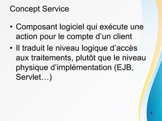 Concept Service
• Composant logiciel qui exécute une
action pour le compte d’un client
• Il traduit le niveau logique d’accès
aux traitements, plutôt que le niveau
physique d’implémentation (EJB,
Servlet…)
8
 
