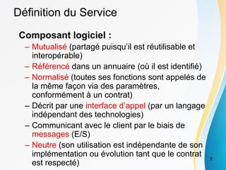 Définition du Service
Composant logiciel :
– Mutualisé (partagé puisqu’il est réutilisable et
interopérable)
– Référencé dans un annuaire (où il est identifié)
– Normalisé (toutes ses fonctions sont appelés de
la même façon via des paramètres,
conformément à un contrat)
– Décrit par une interface d’appel (par un langage
indépendant des technologies)
– Communicant avec le client par le biais de
messages (E/S)
– Neutre (son utilisation est indépendante de son
implémentation ou évolution tant que le contrat
est respecté)
9
 