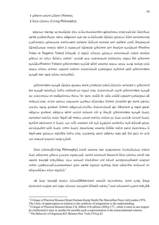 18
    4 m@;sudk fyj;a OrAu;d (Norms),
    5 cSjk orAYkh (Living Philosophy),


      ukqIHhd ;ud;`< f,dalhms<snZo w:!h ixjsOdkhlr.kakd uQ<sltallh wdl,amfjz'tajd jsZ{dkShj
fukau WmjsZ{dkShjo ;udg iuzuqLjk iEu kj ixisoaOshlau ms<snZoj mqoa.,hd jsiska f.dvkZ.d.kq
,efnz'wdl,am mqoa.,fhl` lKavdhula jia;`jla isoaOshla woyila fyda yeZ.Sula hkdoS TzkEufohla
ms<snZojshyel' wdl,am uZ.ska ta yeufohla ms<snZoju m@;scdkk fyda ksfYaOk we.hSuhla (Positive
Value or Negative Value) msrskefuz' ta wkqjhs mrsirh mqoa.,hd wkd.;fhys olajk udkisl
m@;spdr yd prAhd ;SrKh jkafka'1 idrOu! f,i idudkHfhka wF:!l:kh jkqfha uska m@;scdkk
we.hSuzh(Positive Values) m@;scdkd;aul we.hSuz uZ.ska flfkl` l`i,h foig fhduq lrjkq ,nhs
l`i,h jO!kh lrkjd hkqfjka idudkH jHjydrfhys oelafjkqfha yels;dla fulS m@;scdkd;aul
we.hquz ;ud ;`<u jO!kh lr.ekSuhs.


      m@;scdkd;aul we.hquz ms<snZoj nq|=iuh uy;a Wkka|=jla olajhs.isoaOdrA: fndai;`ka o m@;scdkd;a
ul we.hquz ljfrAoehs msKsi .fjzIKhg ngQfha tl, jHjydrfhys mej;s m@;scdkd;aul we.hquz
j, idjoH;djh yd wiuzmQrANdjh ksidh.‘lsx l`Y, .fjzIS lsx ipzp .fjzIS’hkqfjka oelafjkqfha fuz
;;ajhhs.tl, Ndr; iudch fj<df.k mej;sfha wOsldruh pska;k rgdjlska uqZM uy;a iudch
md,kh l<djQ n@dyauK pska;k iuzm@odhhs.Ndr;Sh YsIaGdpdrfhys uq,a ysuslrjka jQ kuq;a Y@uK
iuzm@odh n@dyauK iuzm@odh uZ.ska hgm;a lrf.k tys jQ ksjeros m@;scdkd;aul we.hquz ish,a,
fjkialr lKmsg yrjd ;snqK.fuz ;;ajh hgf;a lKmsg yrjk ,o ishZM idrOu! rgdjka ish,a,
                        s
uekjska yZ|=kdf.k ta ish,a, h:d mrsos ilialr tys jevs oshqKqjla fmkajdosh yels ugzgfuz mqoa.,
fm#reIhlska fyns ish,a, okakd ish,a, wjfndaOl< flfkl` nsysjSu ld,Sk iudc wjYH;djh js
;snqks.fuu mqoa.,hd yeZoskajSu msKsi tl, mej;`kdjQ iudc iuzu;h wkqj uqks csk nqoaO yd iDIs
hk kduhka jHjydr lrkq ,ensK.
                           s


      cSjk orAYkh(Living Philosophy) jkdyS flfkl` ;ud we;`<;fkdj msg;mrsirhg olajk
ishZM ijsZ{dkl m@;spdr Wmojk miq;,hfjz' fjk;a jpkfhka lsjfyd;a cSjk orAYkh jkdyS ;u
iuia; bf.kquz w;aoelSuzj, M,h jYfhka talrdYslr .;a w:!hka f.dkqlr.ekSfuka my<lr
.kakd oel`uzm:hfjz'thflfkl`f.a m@lg fukau wm@lgj we;a;djQ isZMu ijsZ{dksl ldrAhhka yd
wNsm@dhYS,Suh prAhd yiqrjhs'2


      fuz ishZM bf.kquz wjia:d prAhdj(Behaviour) flfrys n,mdkafkah' by; oelajQ TzkEu
wjia:djla iDcqju fyda jl@j prAhdjg n,mEula lsrSfuys iu;ah'3 tfia prAhdfjka ,efnk w;aoelSuz


1
  Critique of Practical Reason,I.Kant,Norman Kemp Smith,The Macmillan Press Ltd,London,1978,
The Unity of apperception in relation to the synthesis of imagination is the understanding.
2
  Critique of Practical Reason,I.Kant,T.K.Abbort 4 th edition,1889,p.177...while it must in one respect
be intellectual,it must in another be sensible,such a representation is the transcendentaal schema.
3
  The Behavior of Organism,B.F.Skinner,New York,1916,p.42.
 