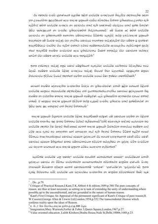 22
      Bg wu;rj oDIaGs .@yKfhka je<lSu ;`<ska idrOrAu ixl,amhla ksjerosj yZ|=kd.ekSu iZoyd
jk Wmfhda.s;d uQ<OrAuhla f,i ld,du iQ;@fhys oijsO wOslruh pska;k m@;sfCIamh W.kajd we;s
nejsks'ta uZ.ska idrOrAu ixl,am yd iodpdrh w;r we;s inZo;dfjz iajrEmh i;r n@yau jsyrK
;@sjsO l`Y,uQ,hka yd mxpYS, m@;smodjuZ.ska ksrEmkhflfrA'1 fuz ishZMu foa uZ.ska idrOrAu
iodpdrh yd m@;sudkhkays wfkHdakH iuznJO;djh jsOsu;aj meyeos,s lrkq ,nhs'ld,du iQ;@fhys
b.ekafjk fuz ishZMu lreKq tod Ndr;Sh iudchg wd.ka;`l lreKqnejska tajd iuzu; jQ n@dyauK
b.ekajSuzj,g tfrysj .sh nejska tla;rd |=rlg wiuzu;idrOrAu f,iie,lsh yelshs'kuq;a nq|=r|=
kaf.a b.ekajSuz wd.usl ixia:djla f,i m@;sIaGdmkh jSfuka wk;`rej tajd iudc.; lrk,o
fyhska tajd iuzu; fn#oaO idrOrAu f,i ;yjqrejsks'2


    by; olajk,o lreKq wkqj iudc iuzuq;sfhka neyerjo idrOrAu mj;sknj ms,s.ekSug wmg
is|=fjz' wiuzu; idrOrAu ms<snZo ixl,amh lreKq lSmhla ksid jeo.;afjz' m<uqjekak ukqIH
YsIaGdpdrh bosrshg mshjr kZ.kafka mj;sk idrOrAu m:fha iSud blaujd .ukalsrSfuks'3


    fndfyda wd.usl foaYmd,ksl ixialD;sl jsma,j yd m@;sixialrK jkdyS uQ<sl jYfhka ms<s.;a
idrOrAu fjkqjg kjidrOrAu yZ|=kajdoSug .;a m@h;akjkafkah'Ndr;Sh iudcfha uq,aneif.k ;snQ
wd.usl yd odrAYksl u;jdo ld,du iQ;@fhys wiuzmQrAK hehs m@;sfCIams; Z{dkudrA. oyhg wka;rA
.;fjz' ta fjkqqjg ld,du iQ;@fhka bosrsm;a lrkq ,enqfjz mxpYS, m@;smodj i;r n@yaujsyrK yd
;@sjsO l`Y, uQ, flaJ|@lr .;a ksoyia pska;khls'4


    ld,du iQ;@fhys js.@yjk idrOrAu ms<snZo b.ekajSfuys wruqK huz iudchl mj;sk yd ms<s.;a
idrOrAu wdlD;sh ;`< udkj pska;kh isrlr ;enSufkdfjz'5tysoS wjYH;ek ld,Skj fhda.Hjk kj
idrOrAu yZ|=kajd oSu is|=lr ;sfnz'flfia fj;;a ld,du iQ;@fhys jsia;rjk wdldrhg wiuzu; idr
OrAu f,i oekg wm fkdokakd fyda fkdi,ld yer we;s ksoyia pska;kh jsOsu;a whqrska wmf.a
cSjs;hg wdf,dalhlajkqfha iudcfha fjfik mqoa.,hka Bg w.hla ,nd|=kfyd;a muKs'tjsg muKs
iudcfha fjfik usksiqkaf.a udkj iuznJO;djhk wrA:j;a lr.ekSug yd mqoa., prs; ixjrAOk
hg n,mdk idOlhla f,i ld,du iQ;@.; OrAuh fhdod.; yelsjkafka'6


     ienjskau idrOrAu hkq l`ulao$ idrOrAu w.hlska fjkiajkafka flfiao$ idrOrAuhla jkdyS
mqoa.,hd iudch yd cSjs;h idrj;alrk fmdfydi;alrk w:!j;alrk udkqIsl .`Khls' isxy,
NdIdfjys uSgiudk w:!fok fjk;a iudkjpkkuz ‘i;a.`K’ ‘.`KOrAu’yd ‘mqreIdrA:’fjz' by;
oelajQ ksrAjpkh mrsos idrOrAu hl iodpdruh ixialD;sl yd udkqIsl wrA:j;anjla ;sfnz' iEu

1
  ...Do..,p.79.
2
  Critique of Practical Reason,I.Kant,T.K.Abbort 4 th edition,1889,p.380.The pure concepts of
reason. are thus at least necessary as setting us te task of extending the unity of understanding,where
possible,up to the unconditioned, and are grounded in the nature of human reason.
3
  Kant's First Critique An Appraisal of the permanent significant of Kant's Critique of pure reason,H.
W.Cassirer,George Allen & Unwin Ltd,London,1954,p.552.The transcendental illusion which
conferes reality upon the ideas of Reason.
4
  w. ks."1 ;sl ksmd;h"ld,du iq;a;"nq'c'uq"338 msgqj'
5
  Imagination,Mary Warnock,Forber & Fober 3,Queen Square,London,1967,p.27.
6
  Value oriented education ,Lalith Kitshore,Doaba House,Naik St,Delhi,10006,1688.p.23.
 
