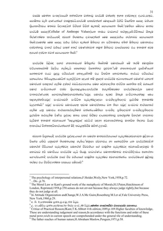 31
    tfiau fu;a;d ixl,amfhys wka;rA.; jkakdjQ idrOu! jkafkao by; olajk,o ohdj"i;`g"
fiduzki jeks .`Khkaf.a tluq;`jhs'idrOu! iliajkafka fud<fhys msysgs jsfYaIs; ffi, j.!hl
l@shdldrSFjh u;nj jsoHdZ{hska msrsila jsiska uE;loS fidhdf.k ;sfnz'1tuksid fuzjdg udkj
idrOu! ffi,(Cellular of Anthrope Values)hk kduh jHjydr lrkq,efnz'cSjs;fha TzkEu
;SrKd;aul ldrAhhloS wjika ks.ukh ,ndfokafka fuu ffi,j.!h yrydnj fidhdf.k
;sfnz'tfukau fuu ffi, j.!h msysgd we;af;a usksidg yd mrskdukh w;ska usksidg iudkFjh
olajkakdjQ jdkr j.!fha i;`ka w;r muKlanj;a kuq;a usksidg idfmaCIlj th b;du;a wju
w.hla olajk nj;a fidhdf.k ;sfnz'2


    idrOrAu ms<snZo iyc YlH;djhla usksiqkag ;sfnzkuz iudcfhys fuz ;ruz wudkqIsl
prAhdflfiakuz is|=jsh yelsoehs flfkl`g isf;kakg mqZMjk'3huz YlH;djhla m@fjzKsfhka
f.kwdj;a thg iq|=iq mrsirhla fkd,efnzkuz th jslis; fkdjkafkah' wdrhg mrsirfha
iyfhda.h ;snshhq;`h'fuhska meyeos,sjk fohla kuz yqfola idrOrAu wOHdmkfhka muKla hym;a
iudchla my<lr .ekSu |=Ialr njhs'wOHdmkh iuZ. foaYmd,ksl wdrA:sl ffk;sl wdoS jYfhka
iudc     ixjsOdkhka     tlaj     l@shdl<hq;`h'idrOrAu      b.ekajSuiuZ.     idrOrAu.rel        iudc
                                            4
jd;djrKhlao f.dvkeZ.SuwjYHjkafkah' mjq, iudch we;`ZM TzkEu ixjsOdkhla;`< fuh
l<yelalls'mjq,a    ixia:dfjys     ixjsOs;   meje;auWfoid      mxpYS,m@;smodj     iq/lSu    b;du;au
jeo.;afjz'5 mjq,a ixia:dj iudchi;` l`vdu iudctallh jk ksid mjq,a ixia:dj wdrCIdlr
.ekSu hkq iudch wdrCIdlr.ekSula jkafkah'fuzksid mxpYS, m@;smodj;a mxpYS,m@;smodj
iqrCIs; lr.ekSu msKsi mqoa., uki ilia lsrSug odhljkakdjQ i;rn@yau jsyrK Ndjkdj
jevSu;a b;du;a wjYHfhka 6l<hq;`jQfoa fjhs'ta iZoyd wjYHlrkakdjQ udkisl ksoyi ishZM
wdldrfha pska;kwOsldrhkaf.ka usoS lghq;`lsrSu uZ.ska Wodfjz'


    wjidk js.@yfhaoS idrOrAu mqoa.,hdf.a yd iuia; udkjjrA.hdf.a meje;augwjYHjk uQ,sldx.
jsfYaI hlshs hkqfjka ks.ukhl< yelsh'7ukqIH iajNdjh yd ffkirA.sl hk idrOrAuj,ska
iuyrla cSjshdf.a meje;augo iuyrla cSjj.!hd f.a iduQysl meje;augo wjYHfjz'fojkqj lS
fldgig wms iudcShh idrOrAu hehs lshuq' idOdrKh iudkd;au;dj wdpdrYS,sFjh wfkHdakH
f.#rjhkdoS idrOrAu tfia cSj j.!hdf.a iduQysl meje;aug wjYHjkafkah' idrOrAuhla uQ<sljQ
;rug th cSjjsoHd;aul mCIhg iuSmfjz'8



1
  The psychology of interpersonal relations,F.Heider,Weily,New York,1958,p.72.
2
  ...Do..,p.76.
3
  The Moral Law or Kant's ground work of the metaphysic of Morals,H.J.Paton,Hutchinson of
London, Reprinted,1958,p.350.senses do not err-not because they always judge rightly,but because
they do not judge at all.
4
  In Attitude Organization andChange,W.J.A.Mc Guire,Rosenberg M.I.et al,Yale University Press,
New York,1960,p.29.
5
  w. ks. 2"m;a;luzu iq;a;"nq'c'uq"124 msgqj'
6
  W. md"fuz>sh iq;a;"fidaudf,dal ;siai ixia'"49 msgqj'fu;a;d Ndfj;nznd jHdmdoiai mydkdh'
7
  Critiue of Practical Reason,IKant,T.K.Abbort 4 th edition,1889,p.169.Higher faculties of knowledge,
These are understanding iudgement and reason,In accordance with the functions and order of these
metal powr,wich in current speech are comprehended under the general tile of understanding.
8
  The father reaches of human nature,H.Abraham Maslow,Penguin,1971,p.58.
 