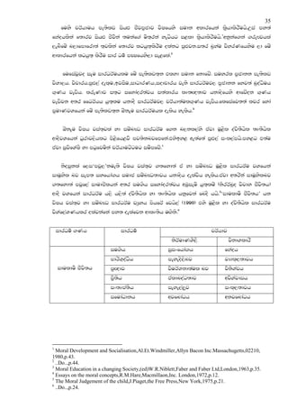 35
     fuys prAhduh me;slv ishZM cSjm@cdj jsIfhys iudk wldrfhka l@shdlsrSuhs'Wia my;a
fNaohlska f;drj ishZM cSjSka ;ukaf.a us;`rka yegshg i<ld l@shdlsrSuhs'1wkqkaf.ka .reFjhla
,enSfuz n,dfmdfrd;a ;`jlska f;drj lghq;`lsrSu olakg mqZMjk'i;r n@yau jsyrKfhysu ,d fuz
wdldrfhka lghq;` lsrSu idr Ou! mCIfhys,d ie<fla'2


      fufiajqjo iEu idrOrAuhlu fuz me;slv;`k tlyd iudk fkdfjz' iuyrl m@cdkk me;slv
jsYd,h' jspdrh'mqZM,a oel`u"bjiSu"idOdrKh"iodpdrh jeks idrOrAuj, m@cdkk fyj;a nqoaOsuh
.`Kh jevsh' lreKdj i;`g ifydaor;ajh i;aldrh lD;Z{;dj hkdosfhys wdfjzok .`Kh
jevsjk w;r ffOrAhh hq;`lu hkdoS idrOrAuj, prAhd;aul.`Kh jevsh'flfiafj;;a ljr fyda
m@udKjYfhka fuz me;slv;`k TzkEu idrOrAuhl oelsh yelsh'3


      TzkEu jsIh jia;`jla yd iuznJO idrOrAu f.k n,kl,ays tajd uQ<sl oajs;Shsl ;D;Shsl
wdoSjYfhka Oqrdj,shlg ms<sfh<jS mj;sknjfmfka'tysby< we;af;a mqZM,a ixl,amhs'my<g t;au
tajd iqjsfYaIS yd mgqfjuska prAhdugzgug iuSmfjz'4


     ksoiqkla f,i‘mjq,’kue;s jsIh jia;`j .;fyd;a ta yd iuznJO uQ<sl idrOrAu jYfhka
iduQysl nj iem; iyfhda.h iudc iuznJO;djh hkdosh oelajsh yelsh'tajd w;rska iduQyslnj
.;fyd;a mjqf,a idudcslhka w;r iu.sh ifydaor;ajh wUqieus hq;`luz (ksrrAnqo jsjdy cSjs;h)
wdoS jYfhka idrOrAu h,s h,s;a oajs;Shsl yd ;D;shsl hkqfjka fnoS hhs'5‘idulduS cSjs;h’ hk
jsIh jia;`j yd iuznJO idrOrAu jHqyh mshfrA fjhs,a (1990) tys uQ<sl yd oajs;Shsl idrOrAu
jsYaf,aYKhlr olajkafka my; oelafjk wdlD;sh uZ.sks'6


    idrOu! .Kh                idrOu!                                  prAhdj
                                                     ksrAudKYS,S               jskdYldrS
                         iu.sh                      iqixfhda.h              fNaoh
                         mdrsY`oaOsh                meyeos,snj              jHdl~,;djh
    idulduS cSjs;h       m@Z{dj                     jsurAYkd;aul nj         jsksYaph
                         m@S;sh                     taldnoaO;dj             wjsYajdih
                         ix;Dma;sh                  ieye,a,qj               ixl~,;djh
                         ifudaOdkh                  wjfndaOh                wkjfndaOh




1
  Moral Development and Socialisation,Al.Et.Windmiller,Allyn Bacon Inc.Massachugetts,02210,
1980,p.43.
2
  ..Do..,p.44.
3
  Moral Education in a changing Society,(ed)W.R.Niblett,Faber and Faber Ltd,London,1963,p.35.
4
  Essays on the moral concepts,R.M.Hare,Macmillaon,Inc. London,1972,p.12.
5
  The Moral Judgement of the child,J.Piaget,the Free Press,New York,1975,p.21.
6
  ..Do..,p.24.
 
