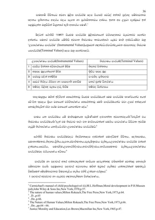 36
         idulduS cSjs;hg wjYH uQ<sl idrOrAu f,i mshdfcA fjhs,a wka;rA mqoa., iuznJO;dj
Z{dkh m@;sNdkh wdorh n,h iem; yd iqrCIs;;djh olajh' by; wm Wmqgd oelajQfha bka
m<uqjekak Tyqjsiska js.@ylr we;s wdldrh muKs'1


        us,agka frdlSpz (1967) ishZMu idrOrAu uQ<sljYfhka jrA.follg jefgknj fmkajd
|=kafkah' iuyr idrOrAu huzlsis wjidk ksIaGduh ;Fjhlalrd hEug ud.! olajhs'fuzjd Tyq
‘WmlrKuh idrOrAu’ (Instrumental Values)hkqfjka yZ|=kajhs'tajdhska,efnk wjidkM, ksIaGdu
hidrOrAu(Terminal Values) f,i Tyq fmkajdfohs'


      WmlrKuh idrOu!(Instrumental Values)                  ksIaGduh idrOu!(Terminal Values)
1 oijsO pska;k wOsldrfhka usoSu                  ksoyia pska;kh
2 wl`i, uQ<hkaf.ka usoSu                         ;@sjsO l`i, uQ<
3 miamjq j,ska w;ausoSu                          mxpYS, m@;smodj
4 ffjr ksrAoh BrAIHd yd mCImd;S fldjSu           i;r n@yau jsyrKh
5 lu!M, ms<snZo ielh |=re lsrSu                  lu!M, jsYajdih


      ld,duiQ;@h uZ.ska bosrsm;a flfrkakdjQ ishZMu idrOrAuhka fuu idrOrAu ldKavhkag wh;a
fjz.msk l`i,h l@shd jYfhka jrA.SlrKh flfrkakdjQ fulS idrOrAuhkag jvd Wiia wkafohla
fkdue;snejska tajd mru jYfhka hym;ajk foah'2


       iduh hk idrOrAuh huz ud.!iuQyhl meusKSfuka ,nd.kakd wjidkM,hls'3tnejska th
ksIaGduh idrOrAuhls'4oeka tu ksIaGdj lrd tk udrA.hjkafka iu.sh idOdrKh jsjsO;d bjiSu
.egquz ksrdlrKh hkdoshhs'tajd WmlrKuh idrOrAuhs'5


       frdlSpz ksIaGduh idrOrAuj,g ksorAYkf,i olajkafka iuDoaOsu;a cSjs;h" f,daliduh"
iudkd;au;dj"ksoyi"m@S;sh"iem;"iajdNsudkh"ienEus;@Fjh jeksoEh'WmlrKuh idrOrAu jkafka
W;aiyh"ffOrAh"       iudjoSu"WmldrYS,sFjh"wdpdrYS,sFjh"ldrAhCIu;dj         jeksoEh'WmlrKuh
                               6
idrOrAuj, prAhd.`Kh wOslh'


        idrOrAu yd iodpdr w;r olakgwe;af;a ldishl fome;a;nZ|= tlsfklska fjkal< fkdyels
iuznJO;d jhls' m<uqfldg iodpdr wOHdmkh uZ.ska bgqlr .ekSug h;akorkafka l`ulaoehs
jsuiSfuka fuziuznJO;dj jsuidne,sh yelsh tysoS W;aiy orkqfha'7
    1 iodpdr wjia:dj yd .egZMj yZ|=kd.ekSuyd jsYaf,aIKh"

1
  Carmichael's manaul of child psychology(vol iii),M.L.Hoffman,Moral develeopment in P.H.Mussen
(ed),John Wiley & Sons Inc,New York,1970,p.57.
2
  The nature of human values,Milton Rokeach,The Free Press,New York,1973,p.64.
3
  ..D..,p.65
4
  ..Do.,p.66.
5
  The Nature of Human Values,Milton Rokeach,The Free Press,New York,1973,p.66.
6
  ..Do..,pp.64 - 66.
7
  Justice Morality and Education,Les Brown,Macmillan Inc,New York,1965,p.47.
 