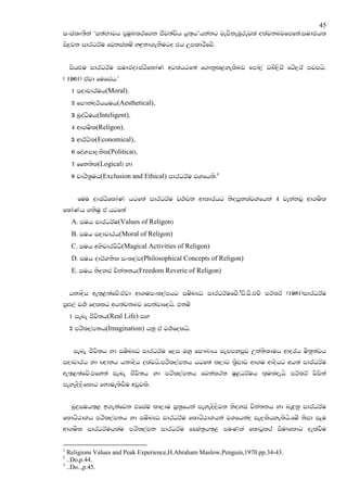 45
ixialD;Ska ‘i;aNdjh m@uqLlrf.k cSj;ajsh hq;`h’hkakg jevskeUqrejla olajknjfmfka'iudchl
is|=jk idrOrAu fjkialuz yZ|=kd.ekSugo th WmldrSfjz'


    ishZMu idrOrAu iudcoDIaGsfldaK wglahgf;a f.dkql<yelsnj fmda,a vnz,sjz fgz,rA mjihs.
( 1961) tajd fufiah'1
    1 iodpdruh(Moral)"
    2 fi#kaorAhhuh(Aesthetical)"
    3 nqoaOsuh(Inteligent)"
    4 wd.usl(Religon)"
    5 wdrA:sl(Economical)"
    6 foaYmd,ksl(Political)"
    7 ffk;sl(Logical) yd
    8 pdrs;@uh(Exclusion and Ethical) idrOrAu jYfhks'2


      fuu oDIaGsfldaK hgf;a idrOrAu j.!jk wdldrhg ksoiqklajYfhka 4 jekakjQ wd.usl
fldaKh .ksuq ta hgf;a
    A. iuh idrOrAu(Values of Religon)
    B. iuh iodpdrh(Moral of Religon)
    C. iuh wNspdrjsO(Magical Activities of Religon)
                    s
    D. iuh odrAYksl ixl,am(Philosophical Concepts of Religon)
    E. iuh ksoyia pska;kh(Freedom Reverie of Religon)


    hkdosh we;`<;afjz'tajd wd.uixl,amhg iuznJO idrOrAufjzz'3vS'jS'tpz mrAlrA (1981)idrOrAu
mqZM,a j.! follg wh;ajknj fmkajdfohs' tkuz
    1 ienE cSjs;h(Real Life) iy
    2 mrsl,amkh(Imagination) hkq ta j.!folhs'


     ienE cSjs;h yd iuznJO idrOrAu f,i Tyq fi#LHh iemmyiqj Wka;slduh wdorh us;@;ajh
iodpdrh yd Z{dkh hkdosh olajhs'mrsl,amkh hgf;a l,dj l@Svdj wd.u wdoshg wh;a idrOrAu
we;`<;afjz'tfy;a ienE cSjs;h yd mrsl,amkh fjkalrk uQ<OrAuh l`ulaoehs mrAlrA jsiska
meyeos,sfldg fkdue;sjSu wvqjls'


    nq|=iuh;`< b.ekafjk tfiau ld,du iQ;@fhka meyeos,sjk ksoyia pska;kh yd neZ|=kq idrOrAu
fldgzGdYh mrsl,amkh yd iuznJO idrOrAu fldgzGdYhka jYfhkao ie,lshyelshs'fuz ksid iEu
wd.usl idrOrAuhlau mrsl,amk idrOrAu fCIa;@h;`< muKla fldgqlr iSudfldg oelajSu

1
  Religions Values and Peak Experience,H.Abraham Maslow,Penguin,1970.pp.34-43.
2
  ..Do,p.44.
3
  ..Do..,p.45.
 