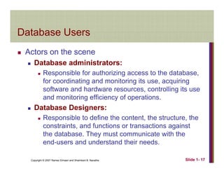 Database UsersDatabase Users
Actors on the sceneActors on the scene
Database administrators:
Responsible for authorizing access to the database,p g ,
for coordinating and monitoring its use, acquiring
software and hardware resources, controlling its use
and monitoring efficiency of operationsand monitoring efficiency of operations.
Database Designers:
Responsible to define the content the structure theResponsible to define the content, the structure, the
constraints, and functions or transactions against
the database. They must communicate with the
end users and understand their needs
Copyright © 2007 Ramez Elmasri and Shamkant B. Navathe Slide 1- 17
end-users and understand their needs.
 