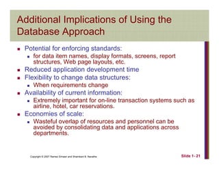 Additional Implications of Using the
Database ApproachDatabase Approach
Potential for enforcing standards:
for data item names, display formats, screens, report
structures, Web page layouts, etc.
Reduced application development time
Flexibility to change data structures:
When requirements change
Availability of current information:y
Extremely important for on-line transaction systems such as
airline, hotel, car reservations.
Economies of scale:
Wasteful overlap of resources and personnel can be
avoided by consolidating data and applications across
departments.
Copyright © 2007 Ramez Elmasri and Shamkant B. Navathe Slide 1- 21
 
