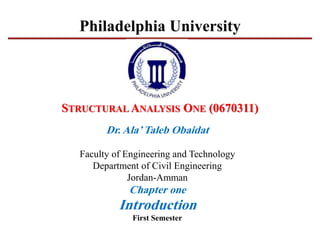 STRUCTURAL ANALYSIS ONE (0670311)
Dr. Ala’Taleb Obaidat
Faculty of Engineering and Technology
Department of Civil Engineering
Jordan-Amman
Chapter one
Introduction
First Semester
Philadelphia University
 