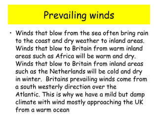 Prevailing winds Winds that blow from the sea often bring rain to the coast and dry weather to inland areas.  Winds that blow to Britain from warm inland areas such as Africa will be warm and dry.  Winds that blow to Britain from inland areas such as the Netherlands will be cold and dry in winter.  Britains prevailing winds come from a south westerly direction over the Atlantic. This is why we have a mild but damp climate with wind mostly approaching the UK from a warm ocean 