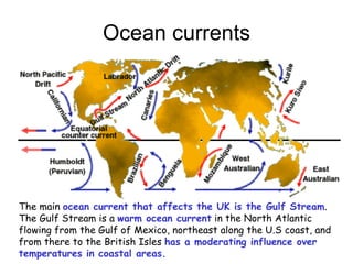 Ocean currents The main  ocean current that affects the UK is the Gulf Stream .  The Gulf Stream is a  warm ocean current  in the North Atlantic flowing from the Gulf of Mexico, northeast along the U.S coast, and from there to the British Isles  has a moderating influence over temperatures in coastal areas.   